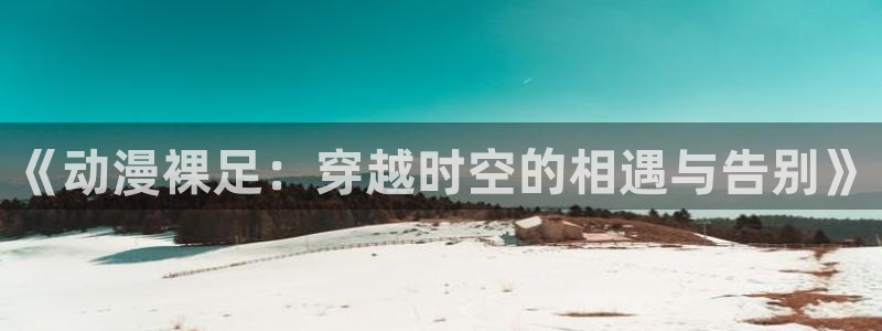 age动漫官网在线入口：《动漫裸足：穿越时空的相遇与告别》