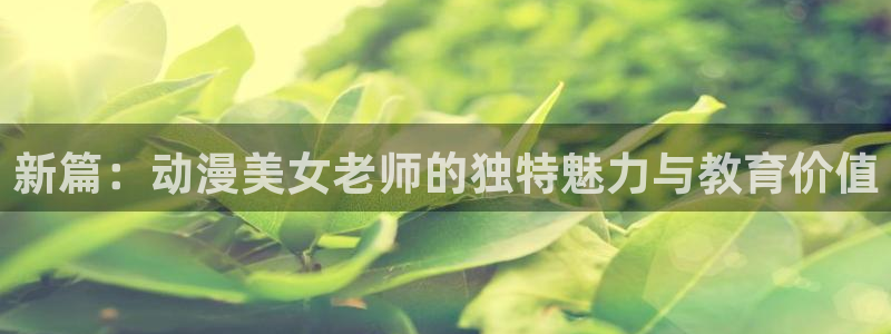 backstage韩漫免费观看：新篇：动漫美女老师的独特魅力与教育价值