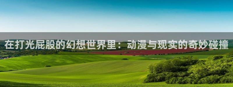 age动漫官网网址：在打光屁股的幻想世界里：动漫与现实的奇妙碰撞