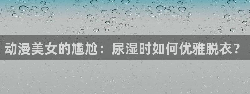 age动漫网：动漫美女的尴尬：尿湿时如何优雅脱衣？